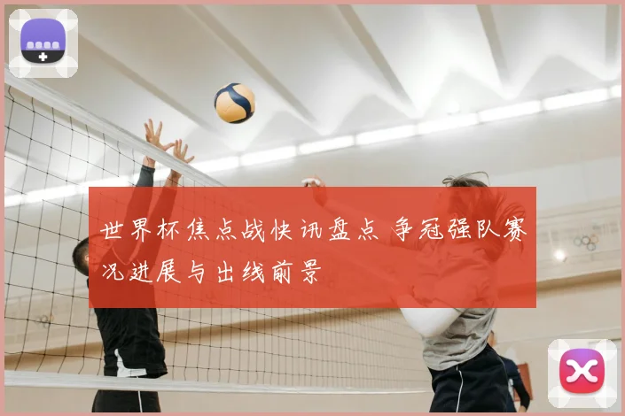 世界杯焦点战快讯盘点 争冠强队赛况进展与出线前景