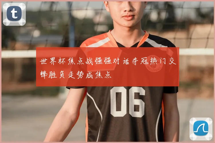 世界杯焦点战强强对话夺冠热门交锋胜负走势成焦点