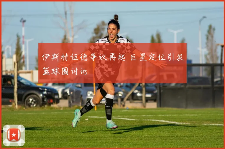 伊斯特伍德争议再起 巨星定位引发篮球圈讨论