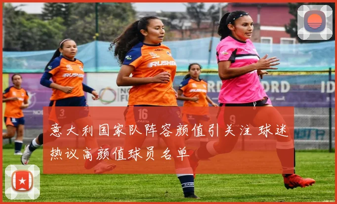 意大利国家队阵容颜值引关注 球迷热议高颜值球员名单