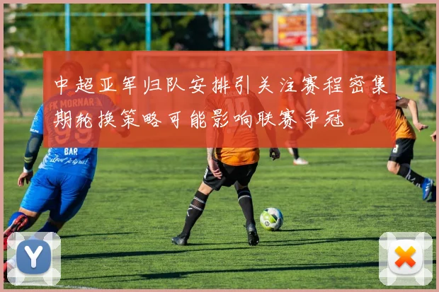 中超亚军归队安排引关注赛程密集期轮换策略可能影响联赛争冠