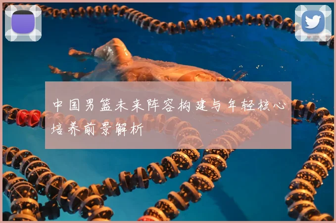 中国男篮未来阵容构建与年轻核心培养前景解析