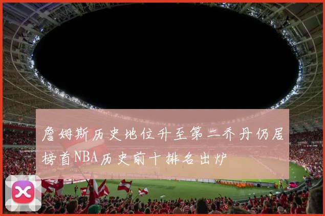 詹姆斯历史地位升至第二乔丹仍居榜首NBA历史前十排名出炉