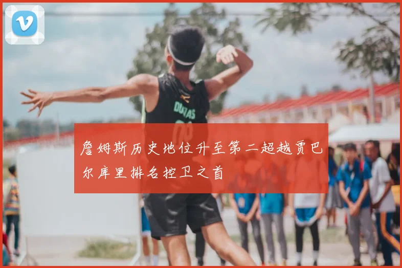 詹姆斯历史地位升至第二超越贾巴尔库里排名控卫之首