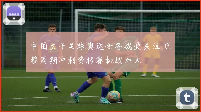 中国女子足球奥运会备战受关注 巴黎周期冲刺资格赛挑战加大
