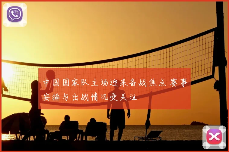 中国国家队主场迎来备战焦点 赛事安排与出战情况受关注