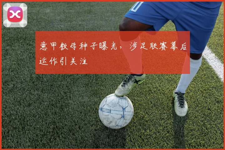 意甲教母种子曝光，涉足联赛幕后运作引关注