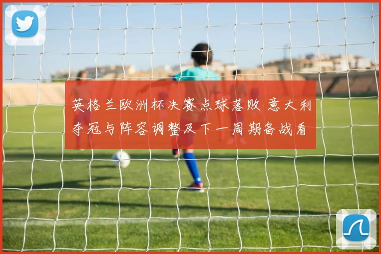 英格兰欧洲杯决赛点球落败 意大利夺冠与阵容调整及下一周期备战看点