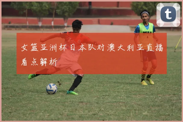 女篮亚洲杯日本队对澳大利亚直播看点解析