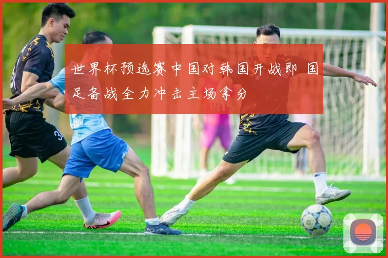 世界杯预选赛中国对韩国开战即 国足备战全力冲击主场拿分