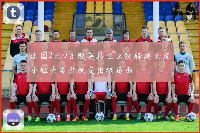 法国2比0击败英格兰攻防转换决定小组头名并改变出线局面