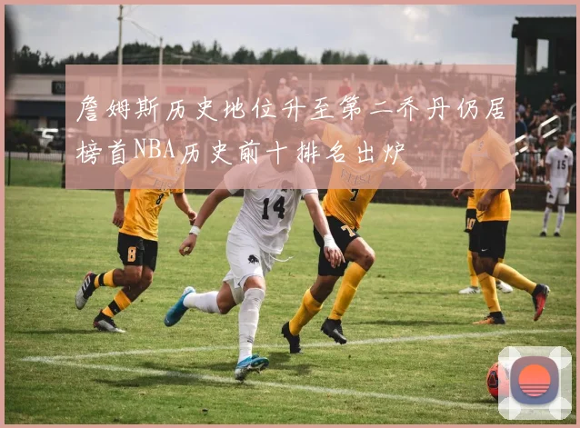 詹姆斯历史地位升至第二乔丹仍居榜首NBA历史前十排名出炉