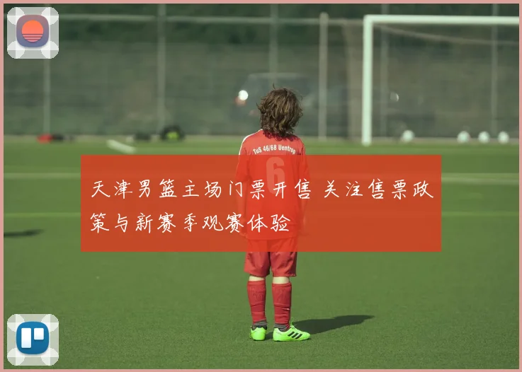 天津男篮主场门票开售 关注售票政策与新赛季观赛体验