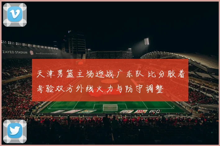 天津男篮主场迎战广东队 比分胶着考验双方外线火力与防守调整