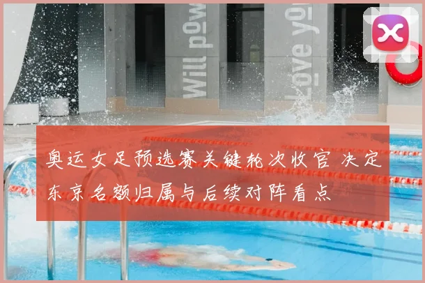 奥运女足预选赛关键轮次收官 决定东京名额归属与后续对阵看点