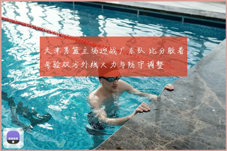 天津男篮主场迎战广东队 比分胶着考验双方外线火力与防守调整