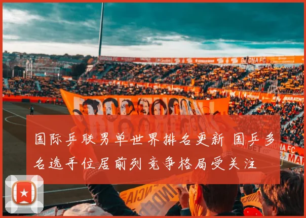国际乒联男单世界排名更新 国乒多名选手位居前列竞争格局受关注