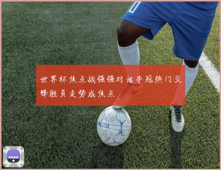 世界杯焦点战强强对话夺冠热门交锋胜负走势成焦点