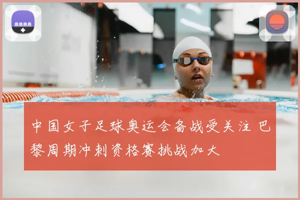 中国女子足球奥运会备战受关注 巴黎周期冲刺资格赛挑战加大