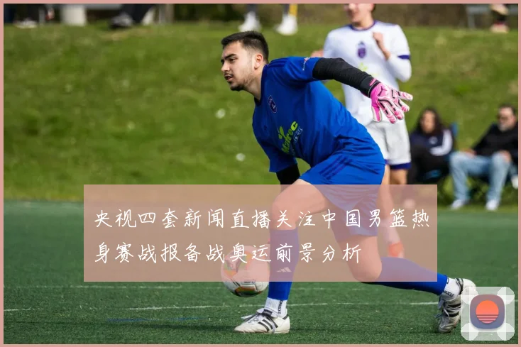 央视四套新闻直播关注中国男篮热身赛战报备战奥运前景分析