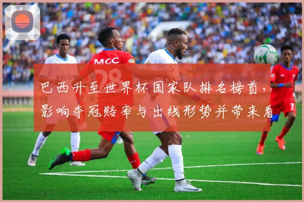 巴西升至世界杯国家队排名榜首，影响夺冠赔率与出线形势并带来看点