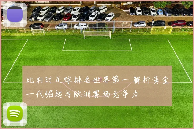 比利时足球排名世界第一 解析黄金一代崛起与欧洲赛场竞争力
