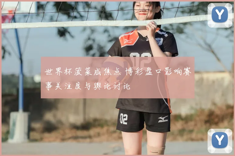世界杯菠菜成焦点 博彩盘口影响赛事关注度与舆论讨论