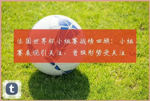 法国世界杯小组赛战绩回顾：小组赛表现引关注，晋级形势受关注