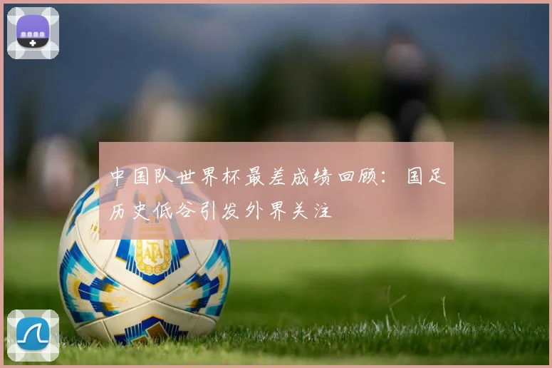 中国队世界杯最差成绩回顾：国足历史低谷引发外界关注